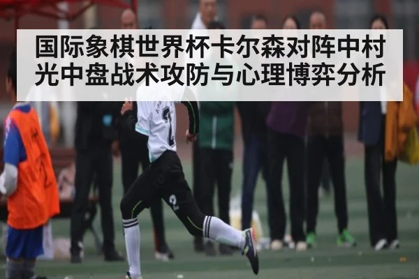 国际象棋世界杯卡尔森对阵中村光中盘战术攻防与心理博弈分析