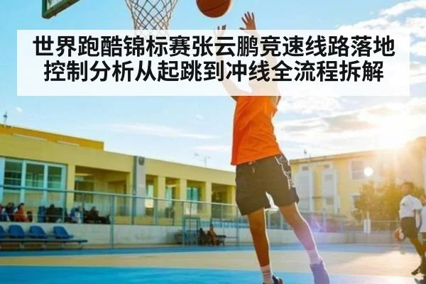 世界跑酷锦标赛张云鹏竞速线路落地控制分析从起跳到冲线全流程拆解
