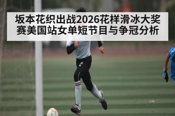 坂本花织出战2026花样滑冰大奖赛美国站女单短节目与争冠分析